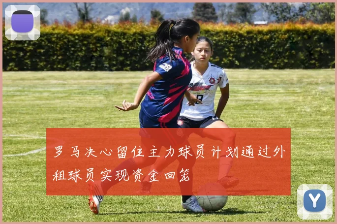 罗马决心留住主力球员计划通过外租球员实现资金回笼