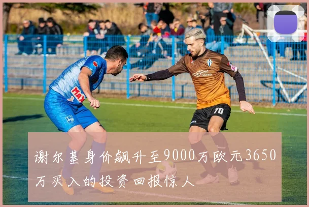 谢尔基身价飙升至9000万欧元3650万买入的投资回报惊人
