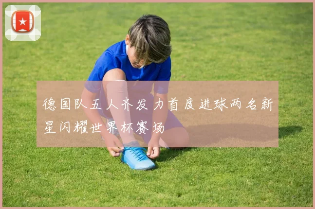 德国队五人齐发力首度进球两名新星闪耀世界杯赛场