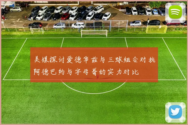 美媒探讨爱德华兹与三球组合对抗阿德巴约与字母哥的实力对比