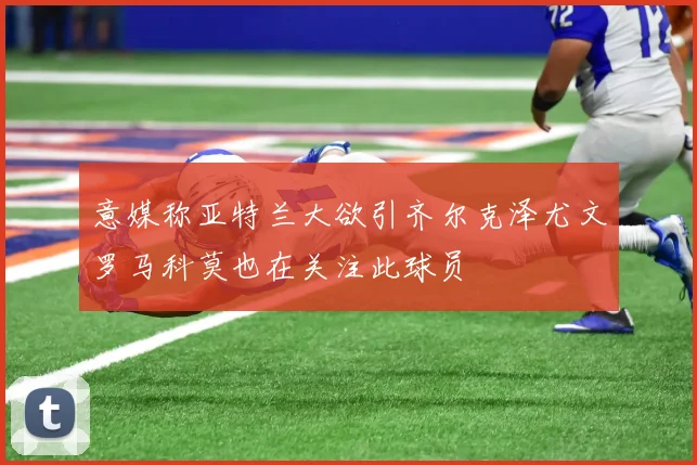 意媒称亚特兰大欲引齐尔克泽尤文罗马科莫也在关注此球员