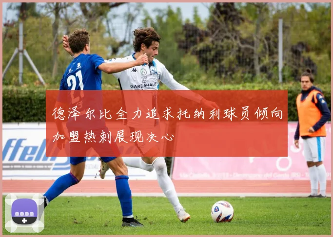 德泽尔比全力追求托纳利球员倾向加盟热刺展现决心